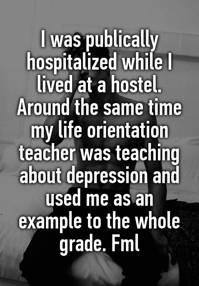 I was publically hospitalized while I lived at a hostel. Around the same time my life orientation teacher was teaching about depression and used me as an example to the whole grade. Fml