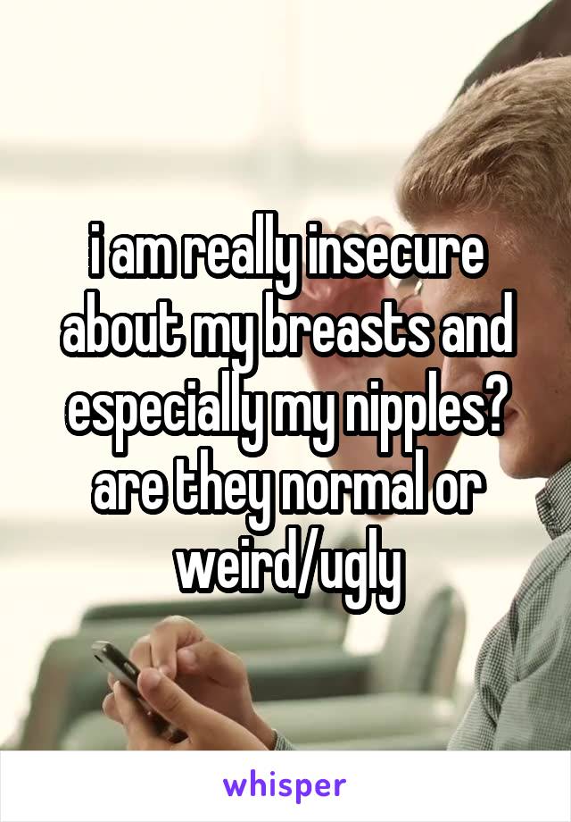 i am really insecure about my breasts and especially my nipples? are they normal or weird/ugly