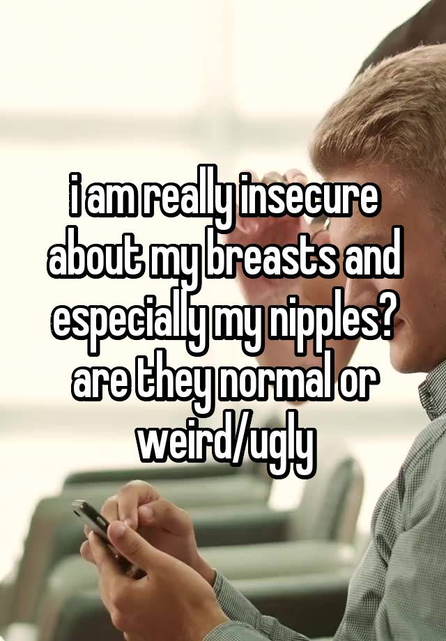 i am really insecure about my breasts and especially my nipples? are they normal or weird/ugly