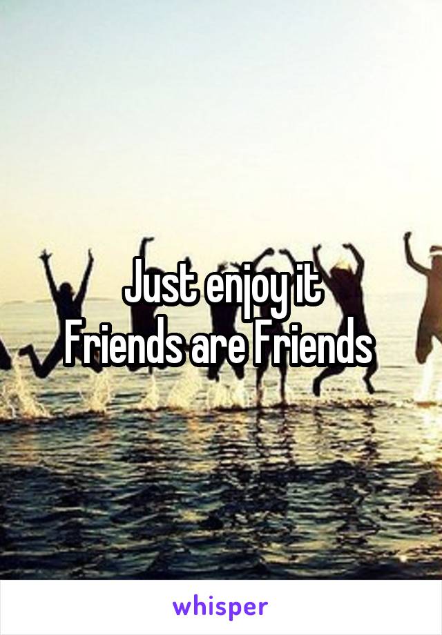 Just enjoy it
Friends are Friends 