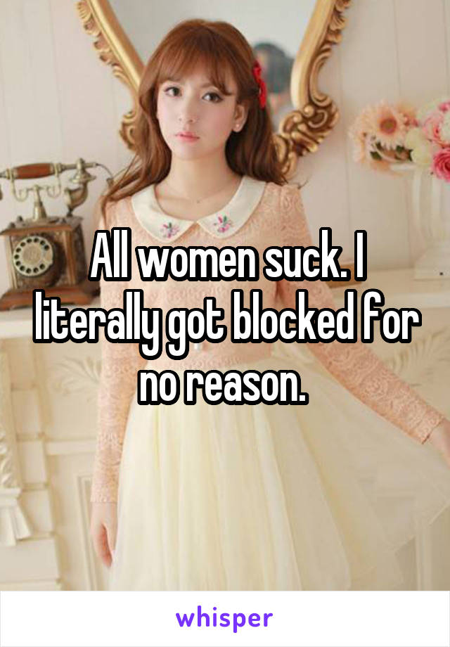 All women suck. I literally got blocked for no reason. 