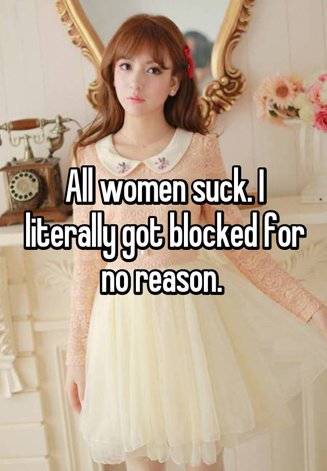 All women suck. I literally got blocked for no reason. 