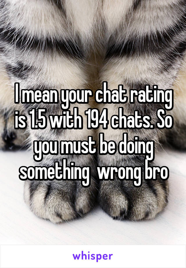 I mean your chat rating is 1.5 with 194 chats. So you must be doing something  wrong bro