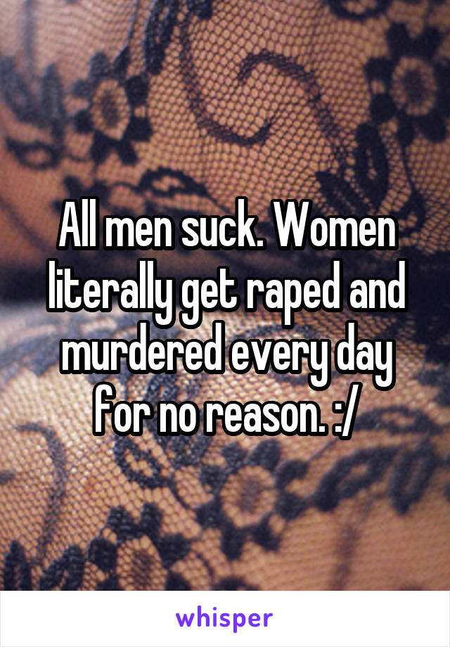 All men suck. Women literally get raped and murdered every day for no reason. :/