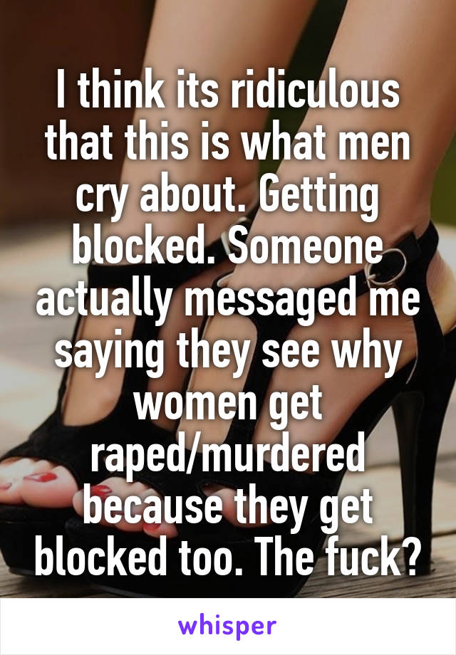 I think its ridiculous that this is what men cry about. Getting blocked. Someone actually messaged me saying they see why women get raped/murdered because they get blocked too. The fuck?