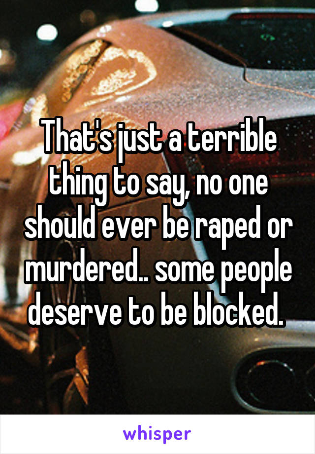 That's just a terrible thing to say, no one should ever be raped or murdered.. some people deserve to be blocked. 