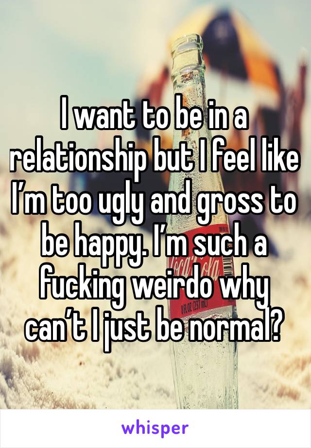 I want to be in a relationship but I feel like I’m too ugly and gross to be happy. I’m such a fucking weirdo why can’t I just be normal? 