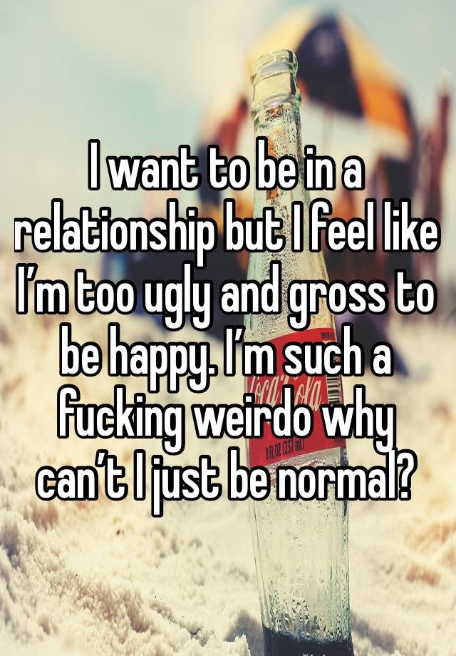 I want to be in a relationship but I feel like I’m too ugly and gross to be happy. I’m such a fucking weirdo why can’t I just be normal? 