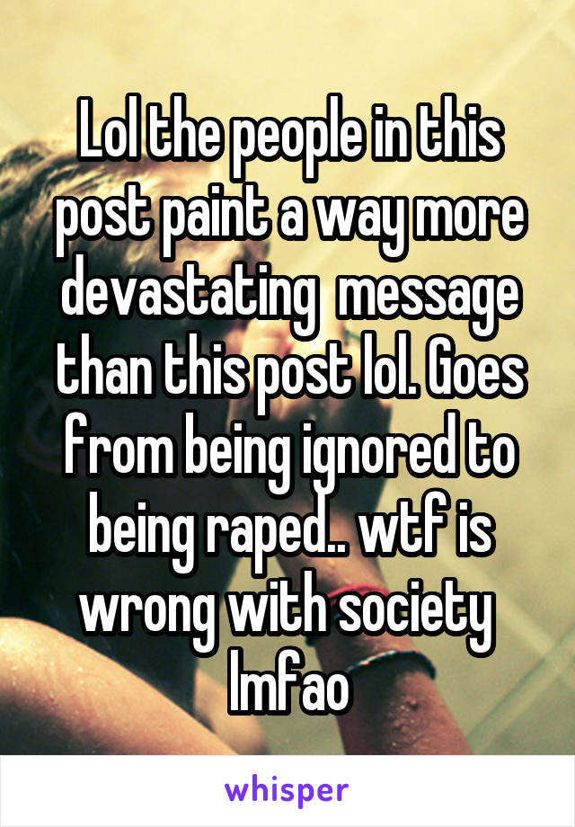 Lol the people in this post paint a way more devastating  message than this post lol. Goes from being ignored to being raped.. wtf is wrong with society  lmfao