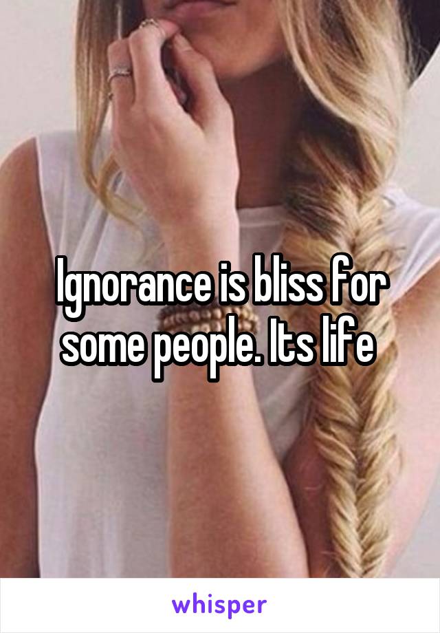 Ignorance is bliss for some people. Its life 