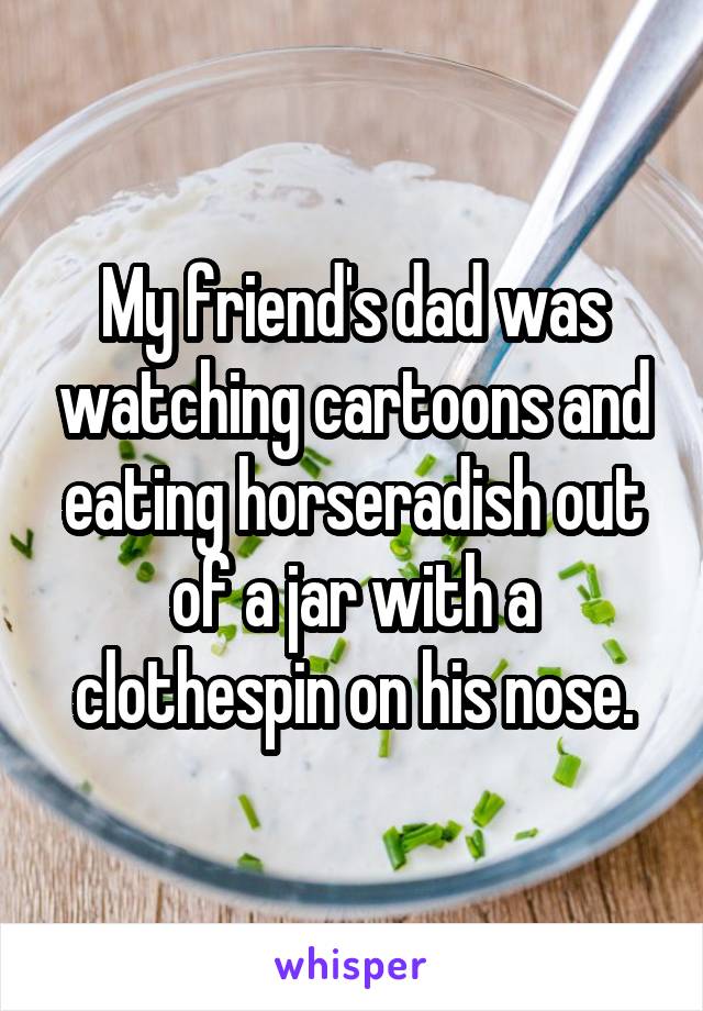My friend's dad was watching cartoons and eating horseradish out of a jar with a clothespin on his nose.