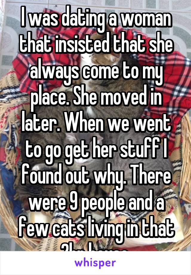 I was dating a woman that insisted that she always come to my place. She moved in later. When we went to go get her stuff I found out why. There were 9 people and a few cats living in that 2br house.