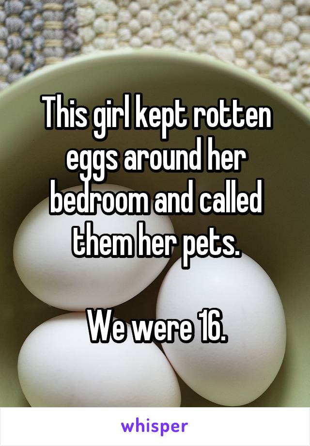 This girl kept rotten eggs around her bedroom and called them her pets.

We were 16.