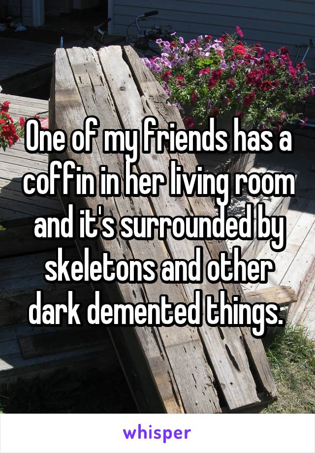 One of my friends has a coffin in her living room and it's surrounded by skeletons and other dark demented things. 