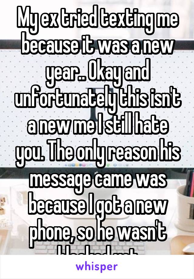 My ex tried texting me because it was a new year.. Okay and unfortunately this isn't a new me I still hate you. The only reason his message came was because I got a new phone, so he wasn't blocked yet