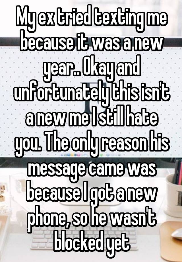 My ex tried texting me because it was a new year.. Okay and unfortunately this isn't a new me I still hate you. The only reason his message came was because I got a new phone, so he wasn't blocked yet