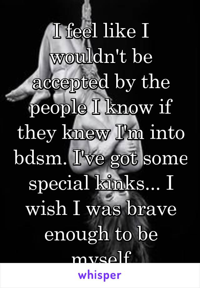 I feel like I wouldn't be accepted by the people I know if they knew I'm into bdsm. I've got some special kinks... I wish I was brave enough to be myself