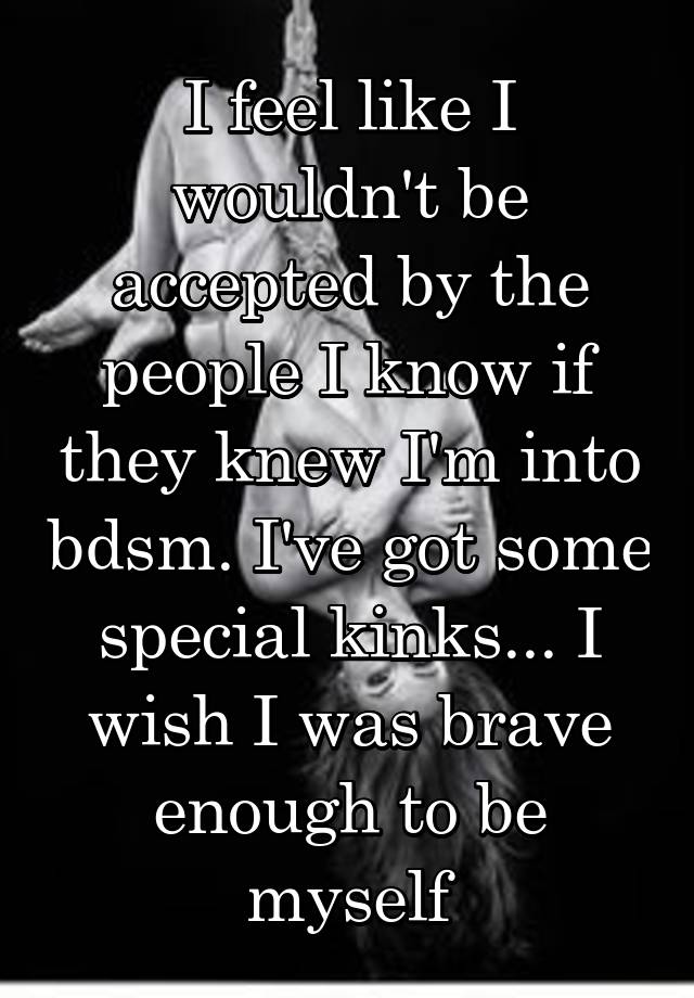 I feel like I wouldn't be accepted by the people I know if they knew I'm into bdsm. I've got some special kinks... I wish I was brave enough to be myself