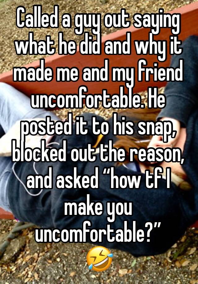 Called a guy out saying what he did and why it made me and my friend uncomfortable. He posted it to his snap, blocked out the reason, and asked “how tf I make you uncomfortable?”
🤣