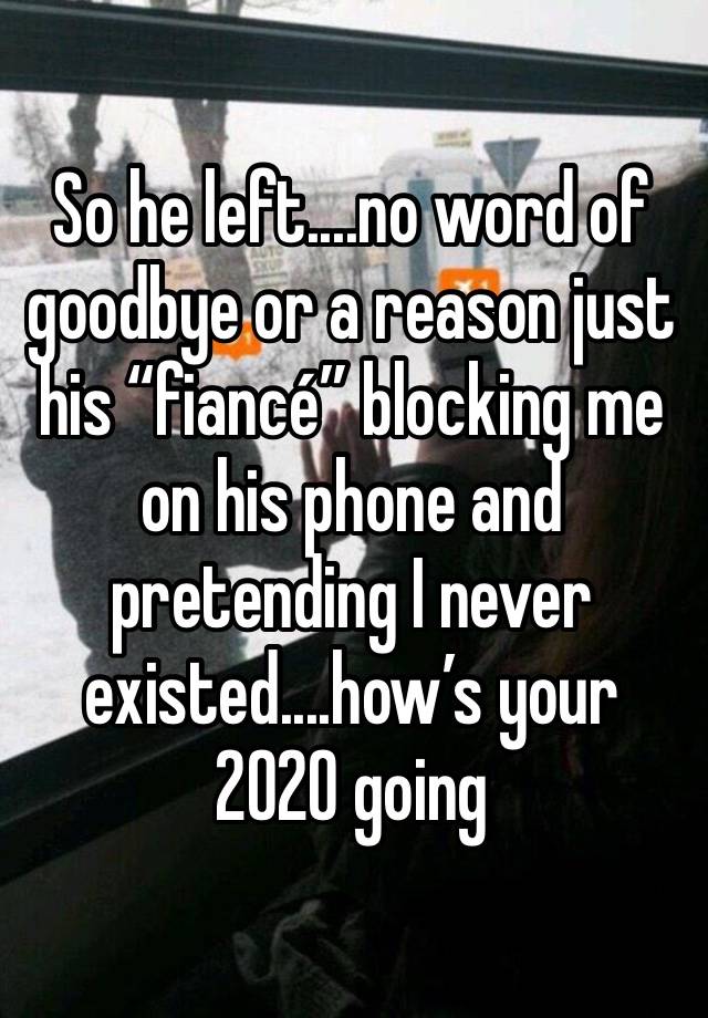 So he left....no word of goodbye or a reason just his “fiancé” blocking me on his phone and pretending I never existed....how’s your 2020 going 