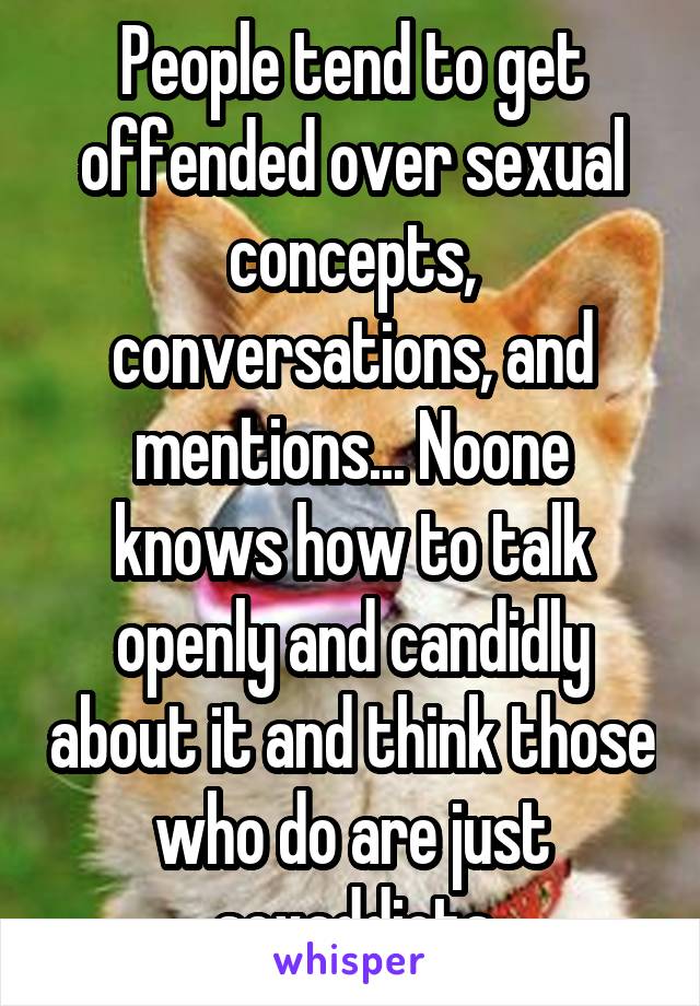 People tend to get offended over sexual concepts, conversations, and mentions... Noone knows how to talk openly and candidly about it and think those who do are just sexaddicts