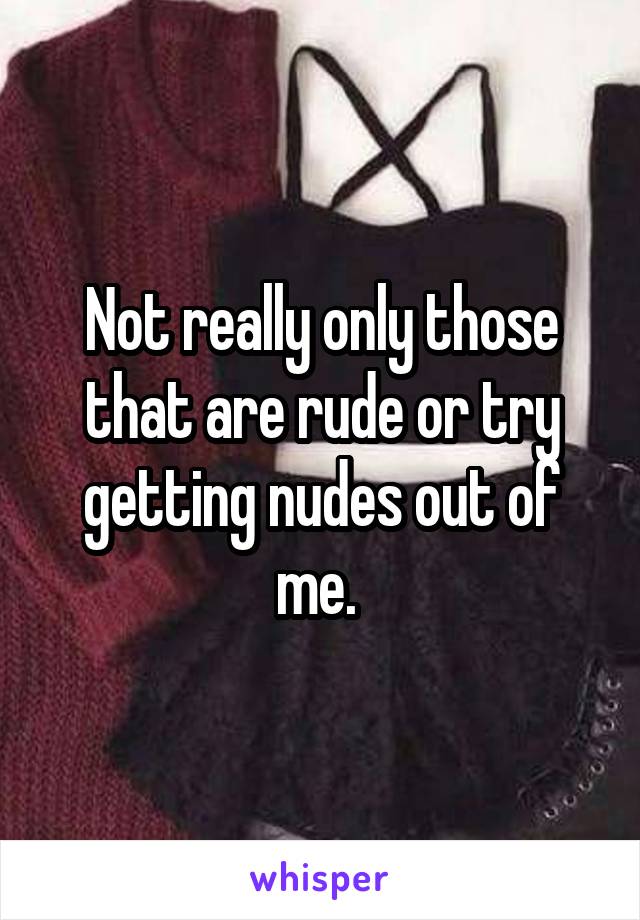 Not really only those that are rude or try getting nudes out of me. 