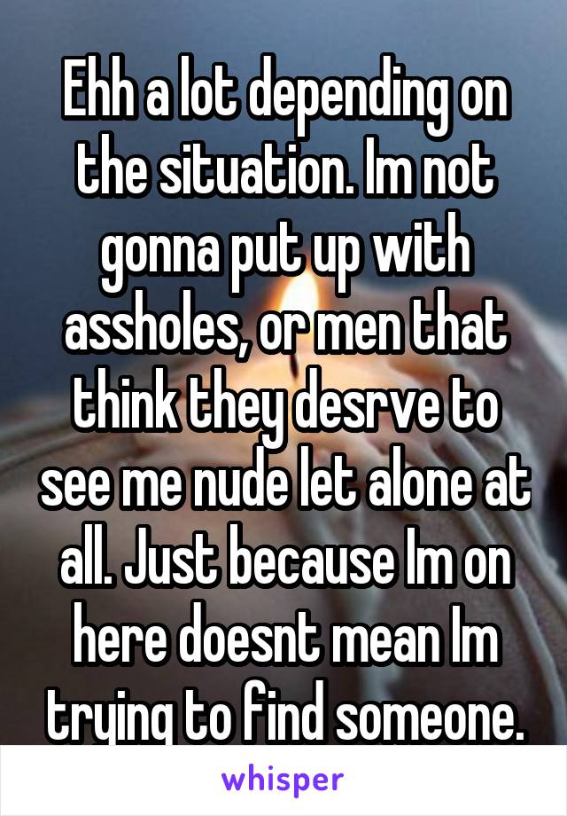 Ehh a lot depending on the situation. Im not gonna put up with assholes, or men that think they desrve to see me nude let alone at all. Just because Im on here doesnt mean Im trying to find someone.