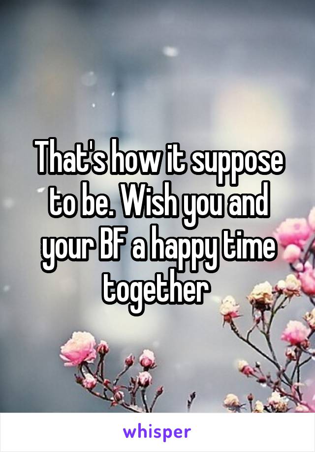 That's how it suppose to be. Wish you and your BF a happy time together 