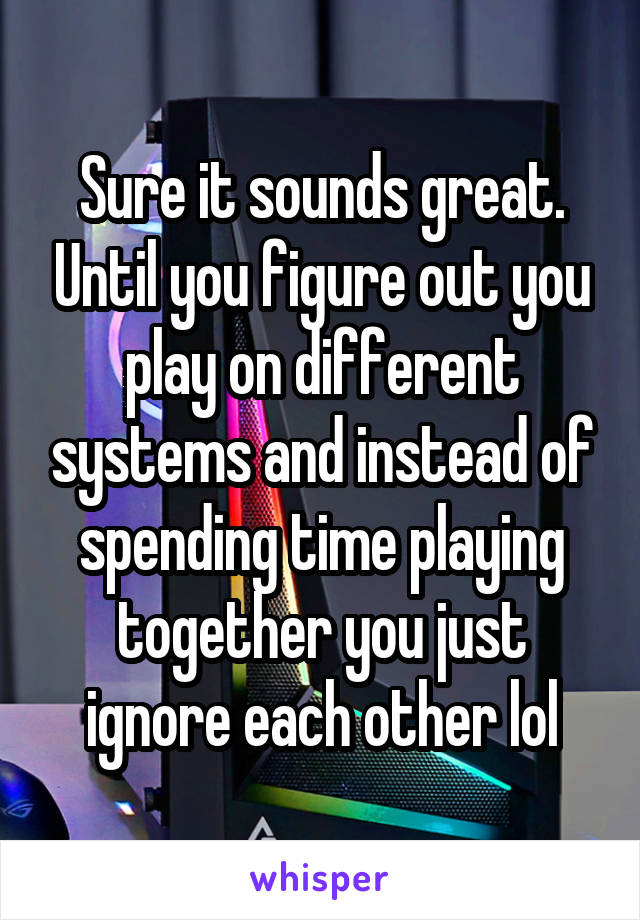 Sure it sounds great. Until you figure out you play on different systems and instead of spending time playing together you just ignore each other lol