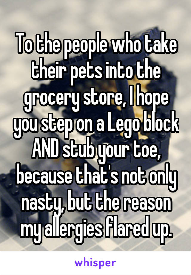 To the people who take their pets into the grocery store, I hope you step on a Lego block AND stub your toe, because that's not only nasty, but the reason my allergies flared up.