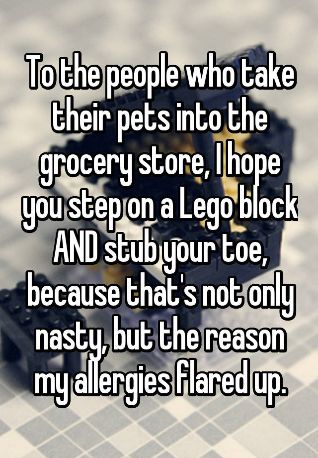 To the people who take their pets into the grocery store, I hope you step on a Lego block AND stub your toe, because that's not only nasty, but the reason my allergies flared up.