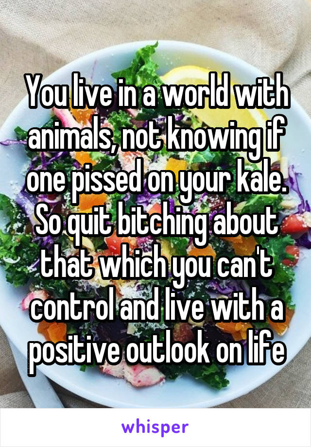 You live in a world with animals, not knowing if one pissed on your kale. So quit bitching about that which you can't control and live with a positive outlook on life