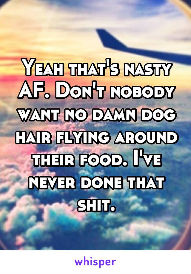 Yeah that's nasty AF. Don't nobody want no damn dog hair flying around their food. I've never done that shit.