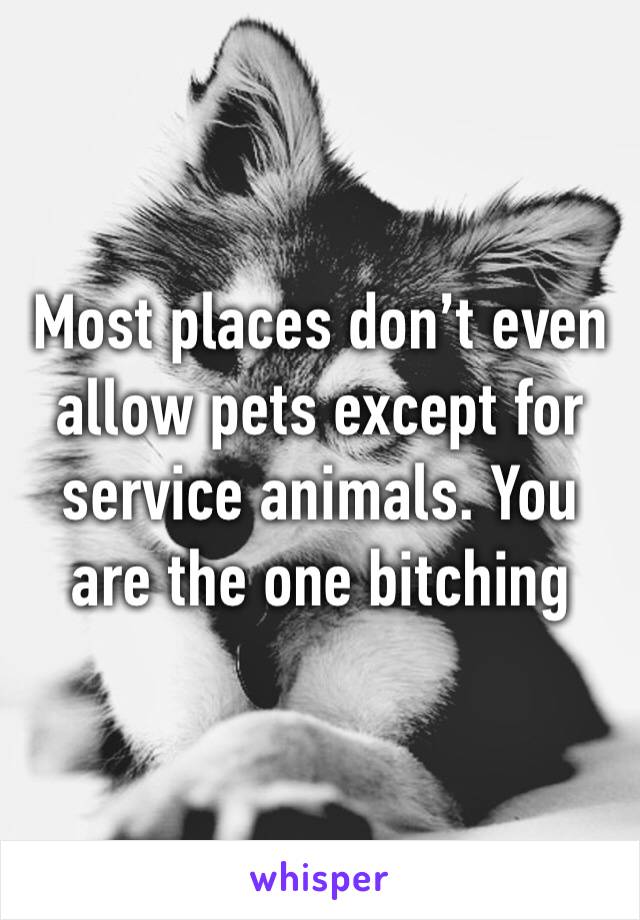 Most places don’t even allow pets except for service animals. You are the one bitching 