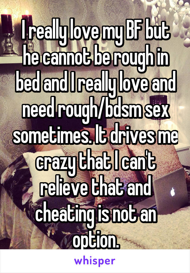 I really love my BF but he cannot be rough in bed and I really love and need rough/bdsm sex sometimes. It drives me crazy that I can't relieve that and cheating is not an option.