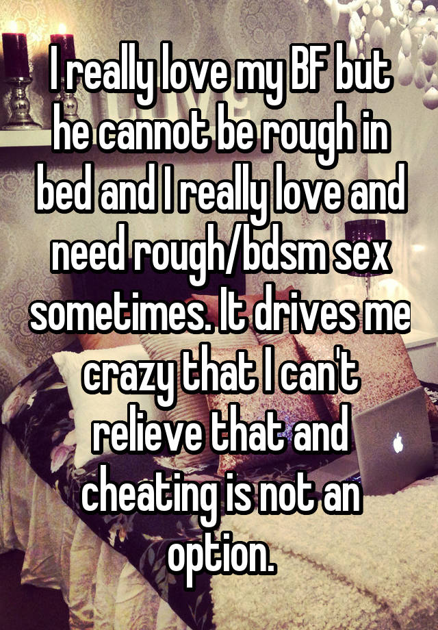 I really love my BF but he cannot be rough in bed and I really love and need rough/bdsm sex sometimes. It drives me crazy that I can't relieve that and cheating is not an option.