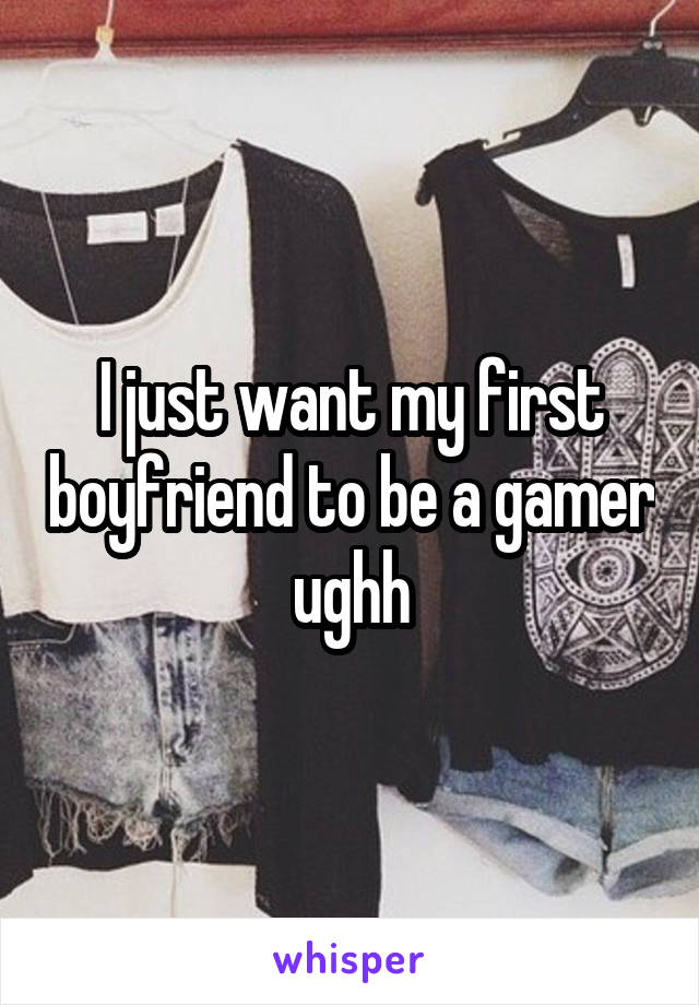 I just want my first boyfriend to be a gamer ughh