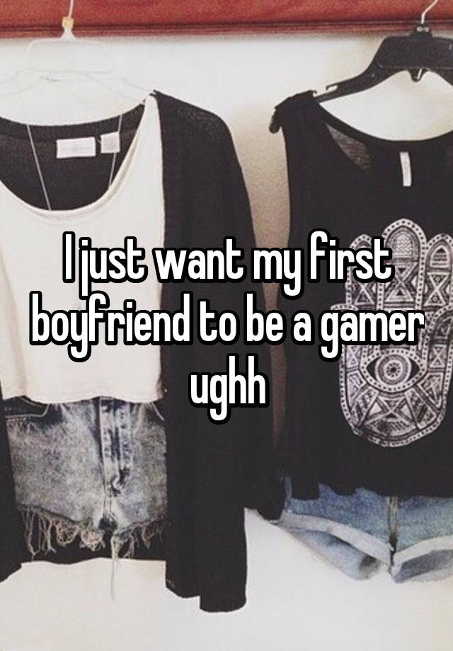 I just want my first boyfriend to be a gamer ughh