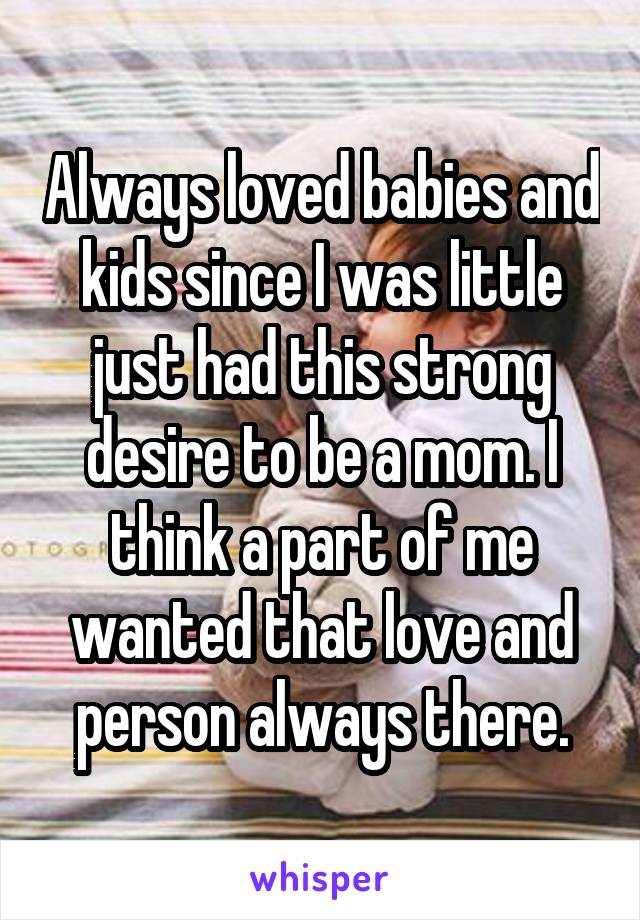 Always loved babies and kids since I was little just had this strong desire to be a mom. I think a part of me wanted that love and person always there.