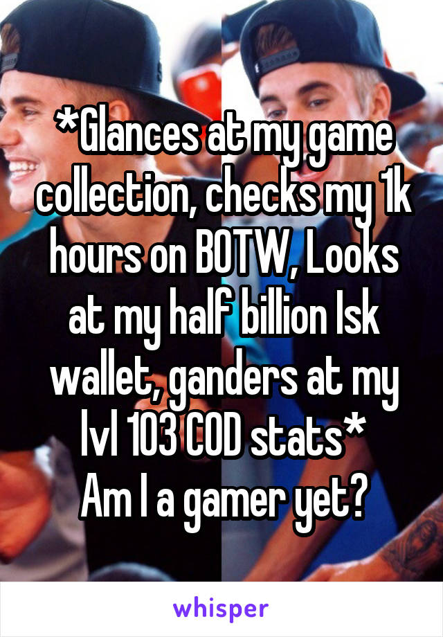 *Glances at my game collection, checks my 1k hours on BOTW, Looks at my half billion Isk wallet, ganders at my lvl 103 COD stats*
Am I a gamer yet?