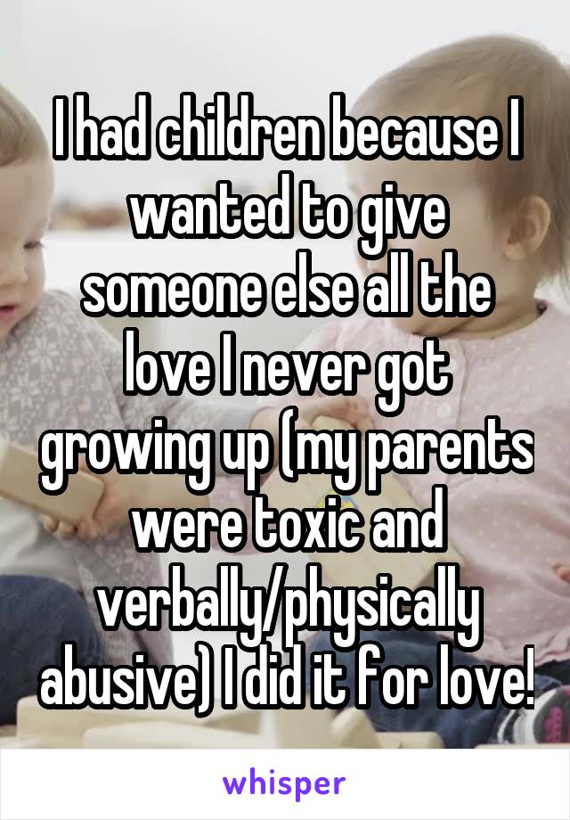 I had children because I wanted to give someone else all the love I never got growing up (my parents were toxic and verbally/physically abusive) I did it for love!