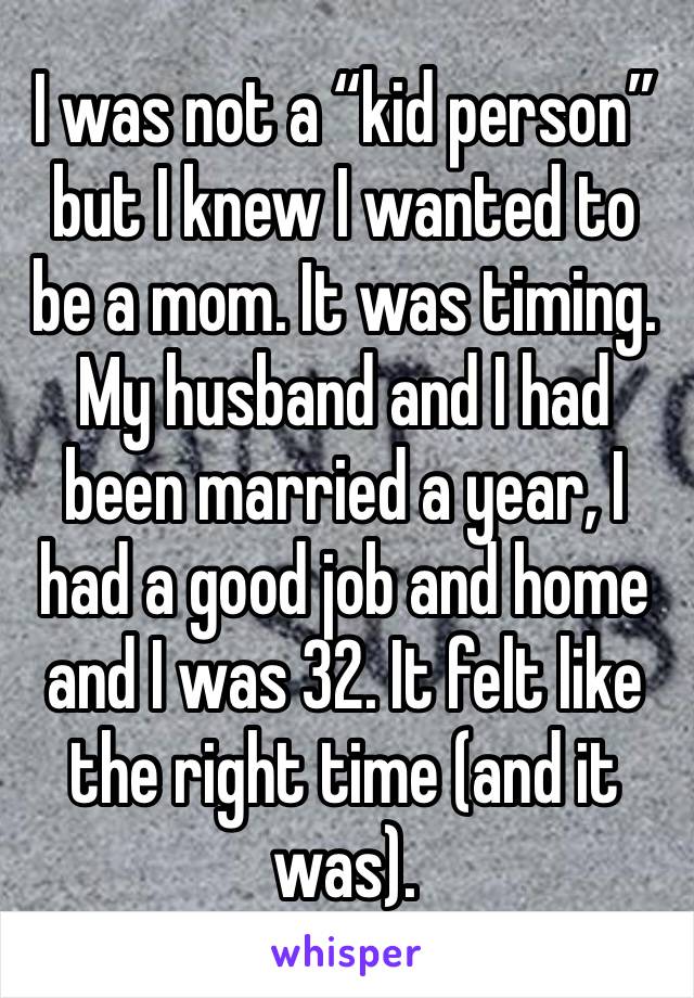 I was not a “kid person” but I knew I wanted to be a mom. It was timing. My husband and I had been married a year, I had a good job and home and I was 32. It felt like the right time (and it was). 