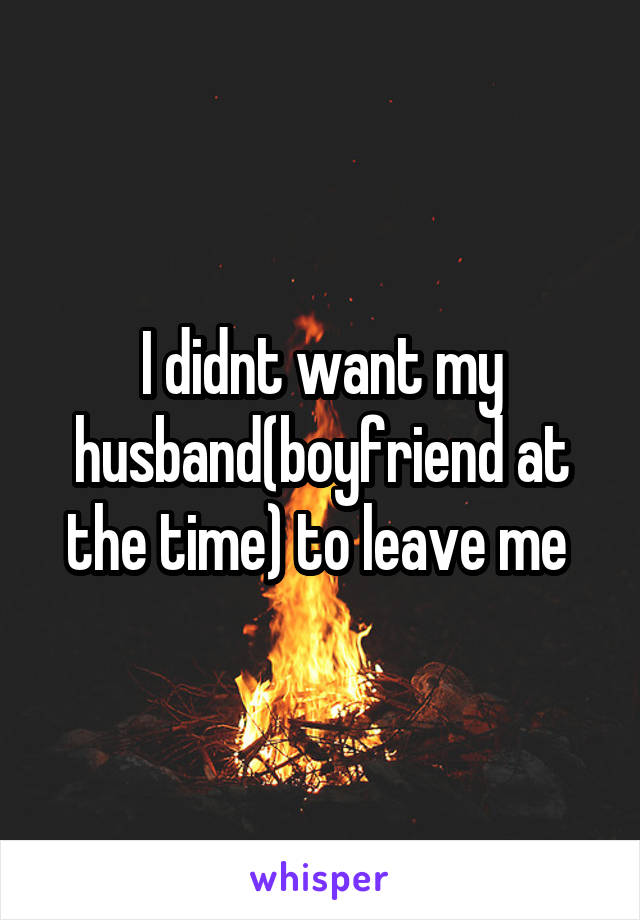 I didnt want my husband(boyfriend at the time) to leave me 