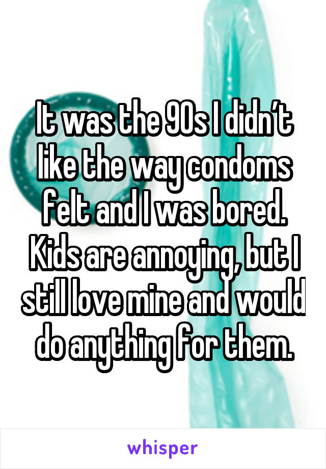 It was the 90s I didn’t like the way condoms felt and I was bored. Kids are annoying, but I still love mine and would do anything for them.