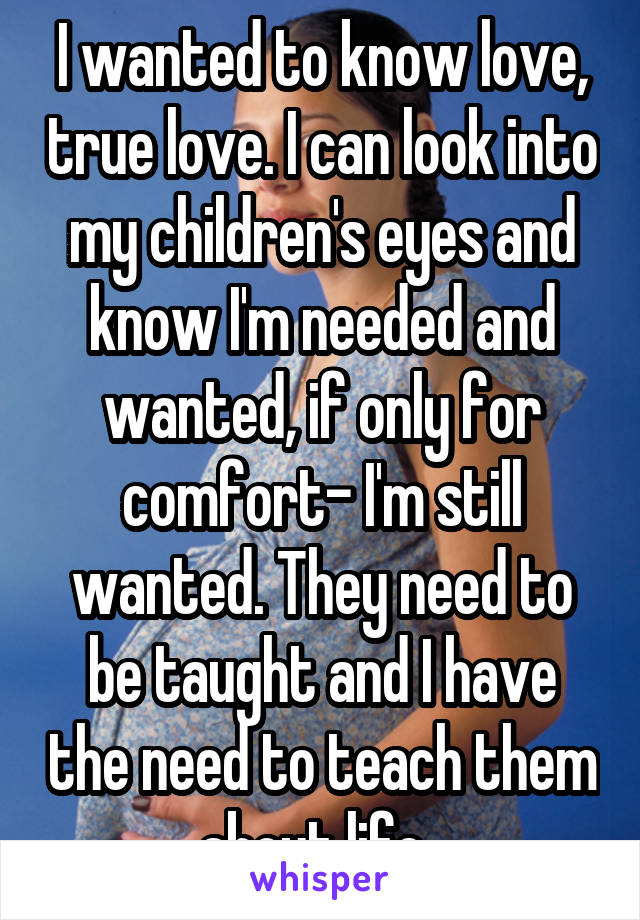 I wanted to know love, true love. I can look into my children's eyes and know I'm needed and wanted, if only for comfort- I'm still wanted. They need to be taught and I have the need to teach them about life. 