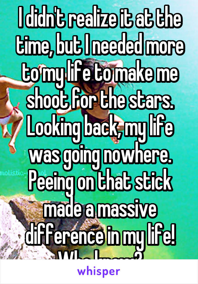 I didn't realize it at the time, but I needed more to my life to make me shoot for the stars. Looking back, my life was going nowhere. Peeing on that stick made a massive difference in my life! Who knew?