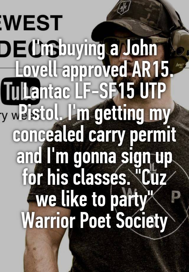 I'm buying a John Lovell approved AR15. Lantac LF-SF15 UTP Pistol. I'm getting my concealed carry permit and I'm gonna sign up for his classes. "Cuz we like to party" Warrior Poet Society