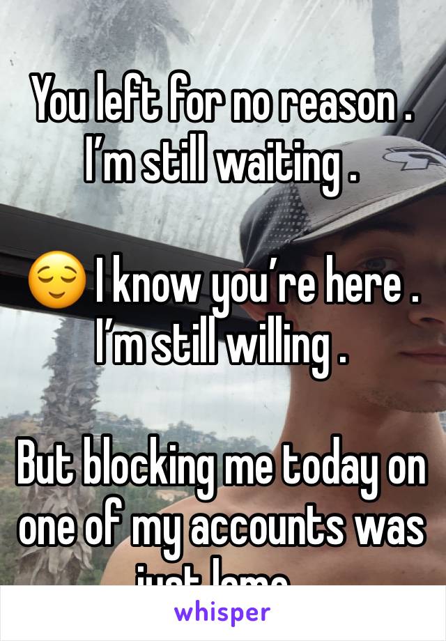 You left for no reason . I’m still waiting . 

😌 I know you’re here . I’m still willing . 

But blocking me today on one of my accounts was just lame . 