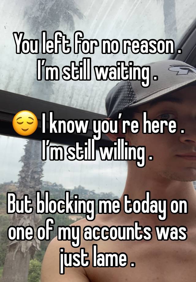 You left for no reason . I’m still waiting . 

😌 I know you’re here . I’m still willing . 

But blocking me today on one of my accounts was just lame . 