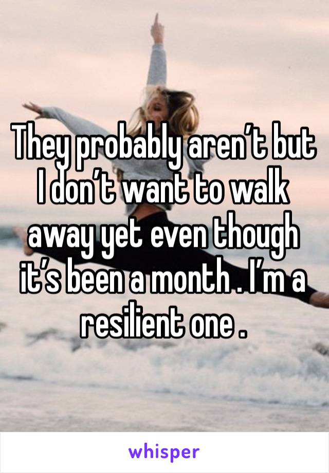 They probably aren’t but I don’t want to walk away yet even though it’s been a month . I’m a resilient one . 